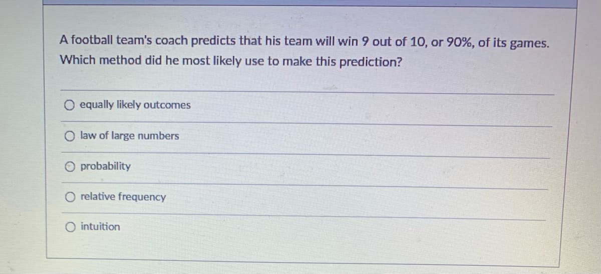 **Title: Understanding Prediction Methods in Sports**

**Introduction:**
In sports, predicting the outcomes of games is a complex process that involves various methods and analytical approaches. This article examines a specific scenario involving a football team's coach and the prediction methods used.

**Scenario:**
A football team's coach predicts that his team will win 9 out of 10, or 90%, of its games. Which method did he most likely use to make this prediction?

**Possible Methods:**

1. **Equally Likely Outcomes:**
   This method assumes that all outcomes are equally likely. In this context, it would mean that each game has an equal chance of being a win or loss.

2. **Law of Large Numbers:**
   This statistical principle states that as the number of trials increases, the average of the outcomes will get closer to the expected value. However, this method typically requires a large number of trials to be effective.

3. **Probability:**
   The probability method involves calculating the likelihood of specific outcomes based on historical data and statistical models. This approach would consider the team's past performance, player statistics, and other relevant factors to predict future results.

4. **Relative Frequency:**
   This method estimates probabilities based on the frequency of past events. By examining the proportion of games won in the past, the coach might predict future wins.

5. **Intuition:**
   Intuition relies on the coach's instinct and experience rather than formal analysis. This method can be subjective and less reliable.

**Analysis and Conclusion:**
For the coach to predict such a high success rate accurately, he would most likely rely on a method grounded in quantitative analysis, such as probability or relative frequency. These methods provide a robust framework for making informed predictions based on historical data and statistical models.

**Quiz Question:**
Which method did the coach most likely use to make this prediction?

- Equally likely outcomes
- Law of large numbers
- Probability
- Relative frequency
- Intuition

**Correct Answer:**
Probability

By understanding these methods, one can appreciate the complexities involved in making accurate predictions in sports and other fields.

**End of Article**