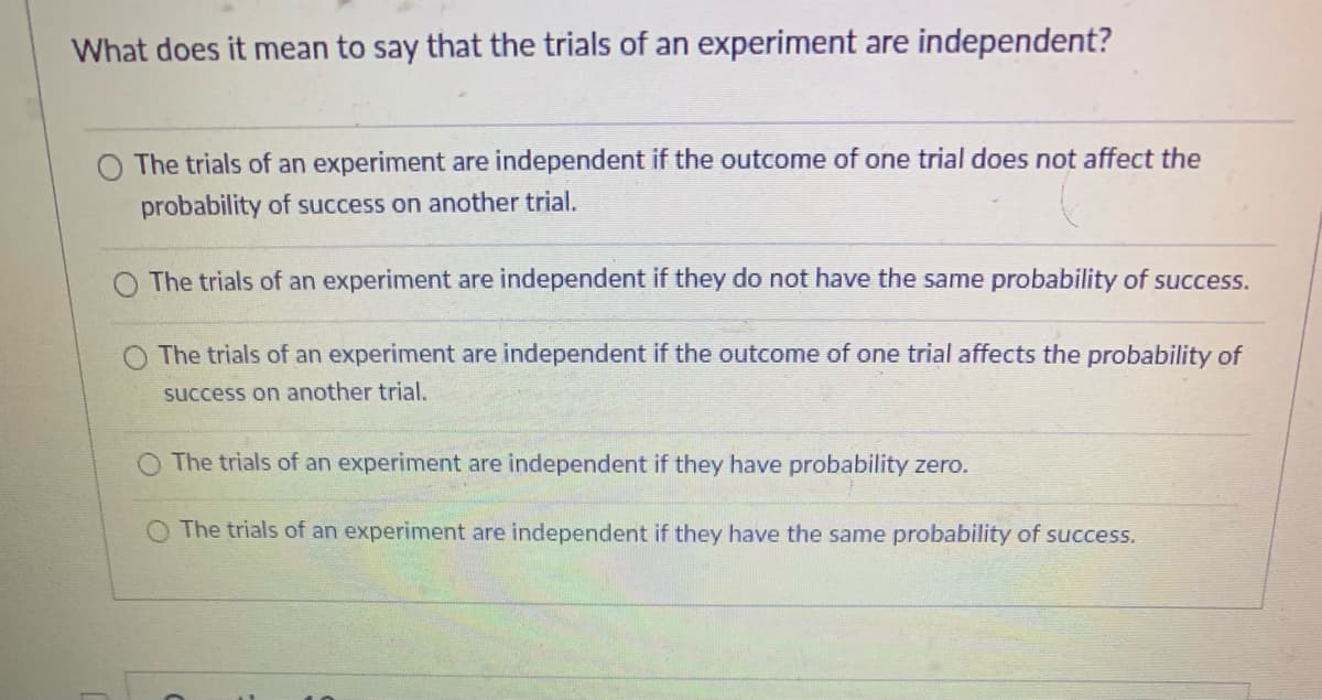 What does it mean to say that the trials of an experiment are independent?
O The trials of an experiment are independent if the outcome of one trial does not affect the
probability of success on another trial.
The trials of an experiment are independent if they do not have the same probability of success.
The trials of an experiment are independent if the outcome of one trial affects the probability of
success on another trial.
The trials of an experiment are independent if they have probability zero.
The trials of an experiment are independent if they have the same probability of success.