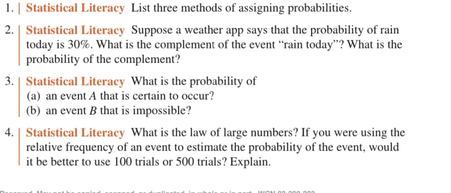 ### Statistical Literacy Exercises

1. **Statistical Literacy:** List three methods of assigning probabilities.

2. **Statistical Literacy:** Suppose a weather app says that the probability of rain today is 30%. What is the complement of the event "rain today"? What is the probability of the complement?

3. **Statistical Literacy:** What is the probability of:
   (a) an event \( A \) that is certain to occur?
   (b) an event \( B \) that is impossible?

4. **Statistical Literacy:** What is the law of large numbers? If you were using the relative frequency of an event to estimate the probability of the event, would it be better to use 100 trials or 500 trials? Explain.