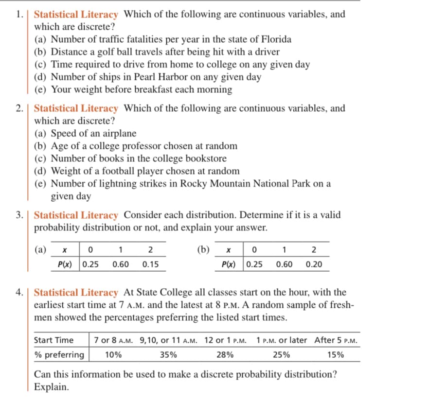 1. Statistical Literacy Which of the following are continuous variables, and
which are discrete?
(a) Number of traffic fatalities per year in the state of Florida
(b) Distance a golf ball travels after being hit with a driver
(c) Time required to drive from home to college on any given day
(d) Number of ships in Pearl Harbor on any given day
(e) Your weight before breakfast each morning
2. | Statistical Literacy Which of the following are continuous variables, and
which are discrete?
(a) Speed of an airplane
(b) Age of a college professor chosen at random
(c) Number of books in the college bookstore
(d) Weight of a football player chosen at random
(e) Number of lightning strikes in Rocky Mountain National Park on a
given day
3. | Statistical Literacy Consider each distribution. Determine if it is a valid
probability distribution or not, and explain your answer.
(b)
(a) x
0 1
P(x) 0.25 0.60
2
0.15
12
x 0
P(x) 0.25 0.60
0.20
Statistical Literacy At State College all classes start on the hour, with the
earliest start time at 7 A.M. and the latest at 8 P.M. A random sample of fresh-
men showed the percentages preferring the listed start times.
Start Time 7 or 8 A.M. 9,10, or 11 A.M. 12 or 1 P.M. 1 P.M. or later After 5 P.M.
% preferring 10%
35%
28%
25%
15%
Can this information be used to make a discrete probability distribution?
Explain.