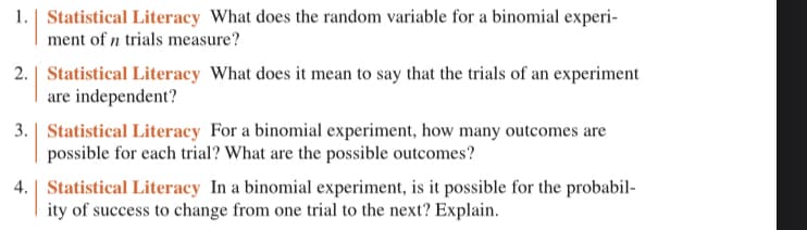 # Statistical Literacy Questions

## 1. Statistical Literacy: What does the random variable for a binomial experiment of \( n \) trials measure?

In a binomial experiment, the random variable typically measures the number of successes in \( n \) trials. Each trial results in either a success or a failure, and the random variable counts the number of times the desired outcome (success) occurs.

## 2. Statistical Literacy: What does it mean to say that the trials of an experiment are independent?

When the trials of an experiment are independent, it means that the outcome of any one trial does not affect the outcome of any other trial. This independence assumption ensures that the probability of success (or failure) on one trial remains constant throughout all trials of the experiment.

## 3. Statistical Literacy: For a binomial experiment, how many outcomes are possible for each trial? What are the possible outcomes?

In a binomial experiment, there are exactly two possible outcomes for each trial: success or failure. This binary outcome is a fundamental characteristic of binomial experiments.

## 4. Statistical Literacy: In a binomial experiment, is it possible for the probability of success to change from one trial to the next? Explain.

In a standard binomial experiment, the probability of success does not change from one trial to the next; it remains constant. This constant probability is a key requirement for the experiment to be classified as binomial. If the probability were to change, the scenario would no longer satisfy the criteria for a binomial experiment.