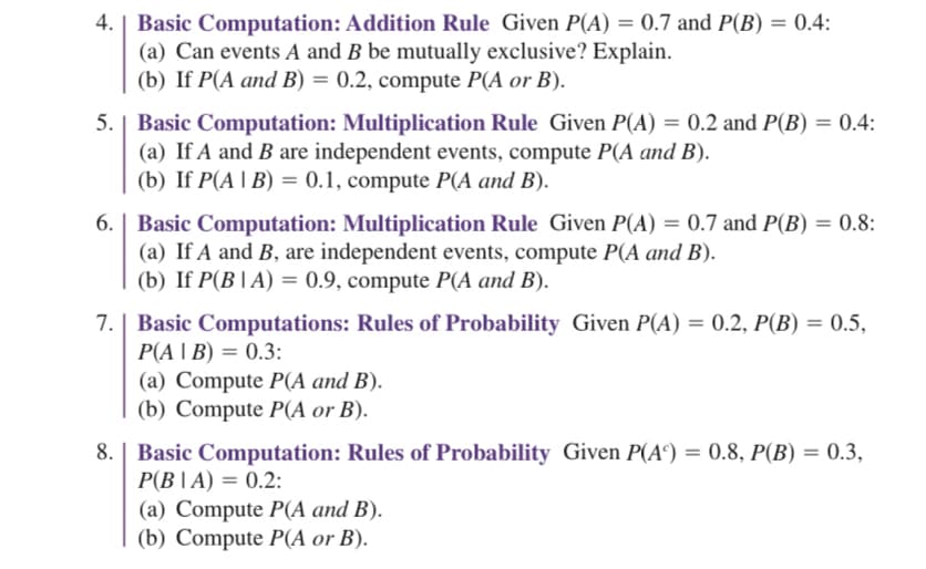 ### Basic Computation: Probability Rules

#### 4. Basic Computation: Addition Rule
Given \(P(A) = 0.7\) and \(P(B) = 0.4\):
- (a) Can events \(A\) and \(B\) be mutually exclusive? Explain.
- (b) If \(P(A \text{ and } B) = 0.2\), compute \(P(A \text{ or } B)\).

#### 5. Basic Computation: Multiplication Rule
Given \(P(A) = 0.2\) and \(P(B) = 0.4\):
- (a) If \(A\) and \(B\) are independent events, compute \(P(A \text{ and } B)\).
- (b) If \(P(A | B) = 0.1\), compute \(P(A \text{ and } B)\).

#### 6. Basic Computation: Multiplication Rule
Given \(P(A) = 0.7\) and \(P(B) = 0.8\):
- (a) If \(A\) and \(B\) are independent events, compute \(P(A \text{ and } B)\).
- (b) If \(P(B | A) = 0.9\), compute \(P(A \text{ and } B)\).

#### 7. Basic Computations: Rules of Probability
Given \(P(A) = 0.2\), \(P(B) = 0.5\), \(P(A | B) = 0.3\):
- (a) Compute \(P(A \text{ and } B)\).
- (b) Compute \(P(A \text{ or } B)\).

#### 8. Basic Computation: Rules of Probability
Given \(P(A^\text{c}) = 0.8\), \(P(B) = 0.3\), \(P(B | A) = 0.2\):
- (a) Compute \(P(A \text{ and } B)\).
- (b) Compute \(P(A \text{ or } B)\).

### Explanation of Probability Calculations
- **Addition Rule**: For any two events \(A\) and \(B\):
  \[
  P(A \text{ or } B) = P(A) + P(B