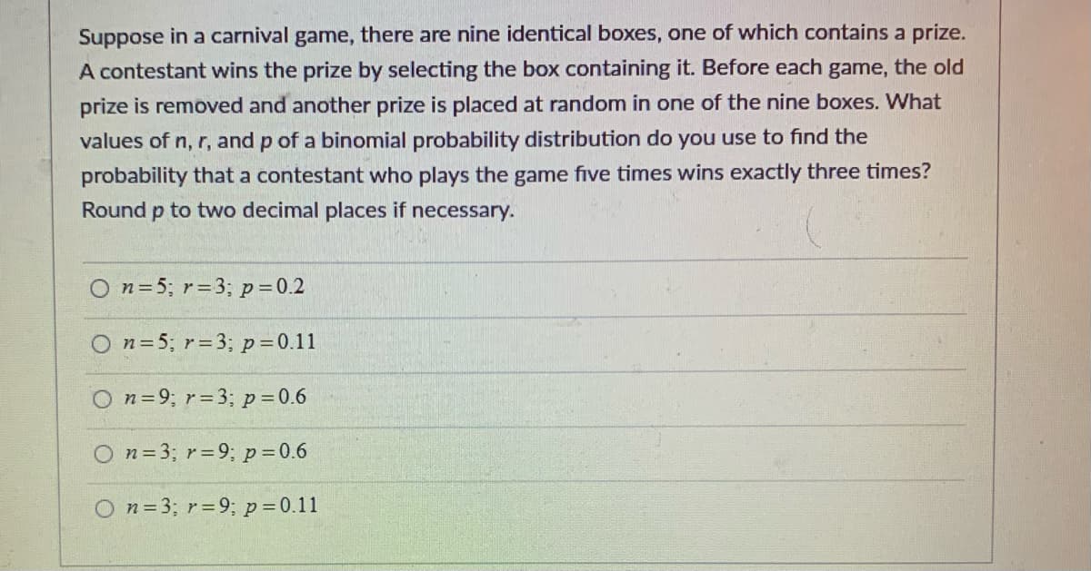 ### Binomial Probability Problem

Suppose in a carnival game, there are nine identical boxes, one of which contains a prize. A contestant wins the prize by selecting the box containing it. Before each game, the old prize is removed and another prize is placed at random in one of the nine boxes. 

**Question:** What values of \( n \), \( r \), and \( p \) of a binomial probability distribution do you use to find the probability that a contestant who plays the game five times wins exactly three times? Round \( p \) to two decimal places if necessary.

**Answer Choices:**

1. \( n = 5 \); \( r = 3 \); \( p = 0.2 \)
2. \( n = 5 \); \( r = 3 \); \( p = 0.11 \)
3. \( n = 9 \); \( r = 3 \); \( p = 0.6 \)
4. \( n = 3 \); \( r = 9 \); \( p = 0.6 \)
5. \( n = 3 \); \( r = 9 \); \( p = 0.11 \)

In this context:
- \( n \) represents the number of trials.
- \( r \) represents the number of successes.
- \( p \) represents the probability of success on an individual trial.

Evaluate the values to determine the correct binomial probability parameters for the given scenario.