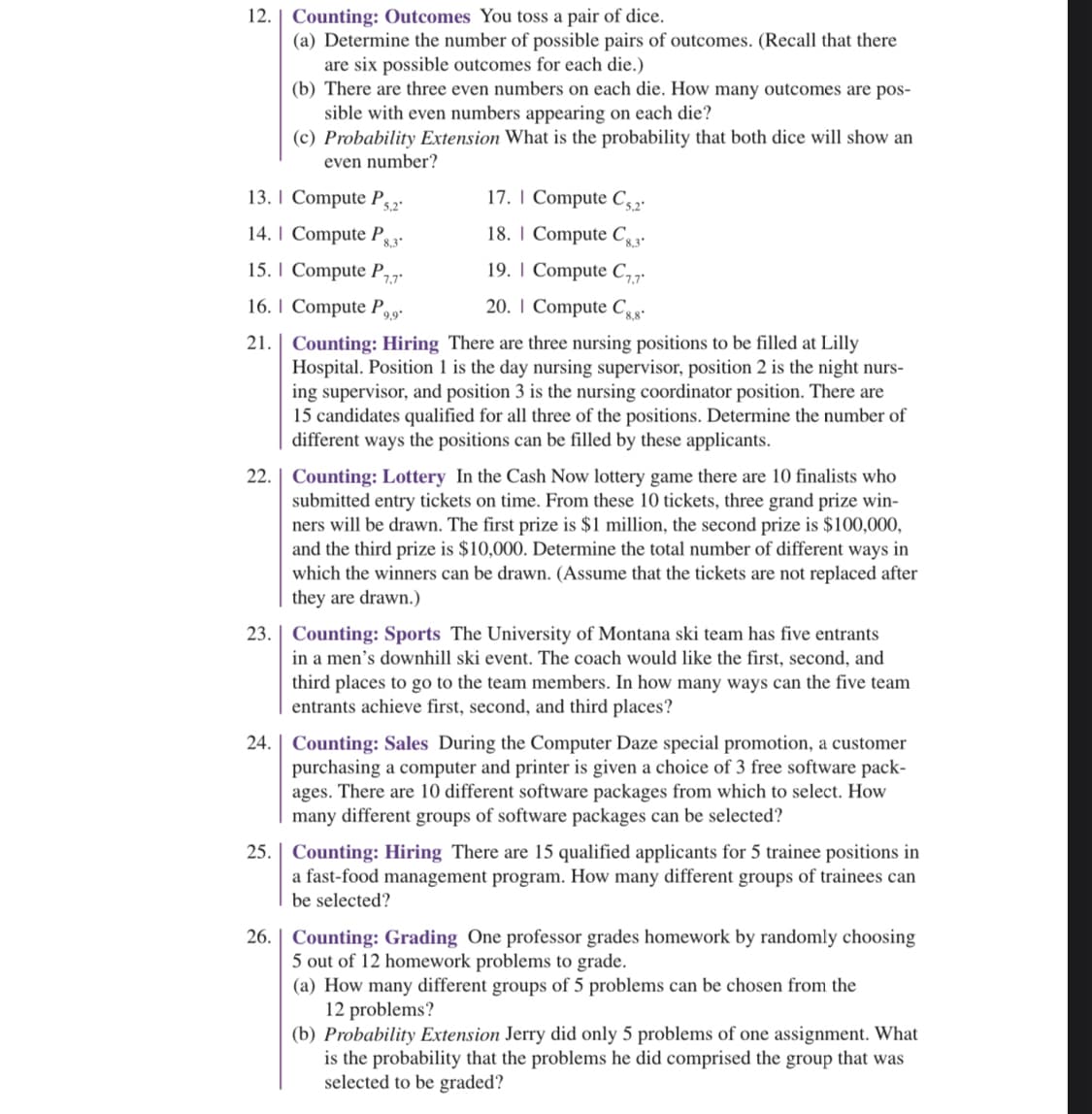 **Counting and Probability Exercises**

12. **Counting: Outcomes** - You toss a pair of dice.
   a. Determine the number of possible pairs of outcomes. (Recall that there are six possible outcomes for each die.)
   b. There are three even numbers on each die. How many outcomes are possible with even numbers appearing on each die?
   c. Probability Extension: What is the probability that both dice will show an even number?
   
13. Compute \( P_{5,2} \)

14. Compute \( P_{8,3} \)

15. Compute \( P_{7,7} \)

16. Compute \( P_{9,9} \)

17. Compute \( C_{5,2} \)

18. Compute \( C_{8,3} \)

19. Compute \( C_{7,7} \)

20. Compute \( C_{8,8} \)

21. **Counting: Hiring** - There are three nursing positions to be filled at Lilly Hospital. Position 1 is the day nursing supervisor, position 2 is the night nursing supervisor, and position 3 is the nursing coordinator position. There are 15 candidates qualified for all three of the positions. Determine the number of different ways the positions can be filled by these applicants.

22. **Counting: Lottery** - In the Cash Now lottery game, there are 10 finalists who submitted entry tickets on time. From these 10 tickets, three grand prize winners will be drawn. The first prize is $1 million, the second prize is $100,000, and the third prize is $10,000. Determine the total number of different ways in which the winners can be drawn. (Assume that the tickets are not replaced after they are drawn.)

23. **Counting: Sports** - The University of Montana ski team has five entrants in a men’s downhill ski event. The coach would like the first, second, and third places to go to the team members. In how many ways can the five team entrants achieve first, second, and third places?

24. **Counting: Sales** - During the Computer Daze special promotion, a customer purchasing a computer and printer is given a choice of 3 free software packages. There are 10 different software packages from which to select. How many different groups of software packages can be selected?

25. **Counting: Hiring** - There are 15 qualified applicants for 5 trainee positions in a fast