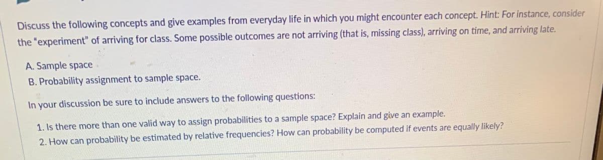 Discuss the following concepts and give examples from everyday life in which you might encounter each concept. Hint: For instance, consider
the "experiment" of arriving for class. Some possible outcomes are not arriving (that is, missing class), arriving on time, and arriving late.
A. Sample space
B. Probability assignment to sample space.
In your discussion be sure to include answers to the following questions:
1. Is there more than one valid way to assign probabilities to a sample space? Explain and give an example.
2. How can probability be estimated by relative frequencies? How can probability be computed if events are equally likely?