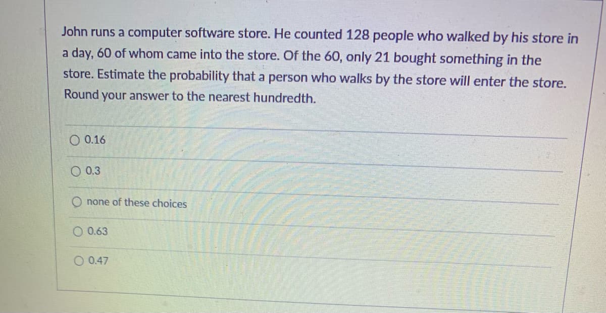 John runs a computer software store. He counted 128 people who walked by his store in
a day, 60 of whom came into the store. Of the 60, only 21 bought something in the
store. Estimate the probability that a person who walks by the store will enter the store.
Round your answer to the nearest hundredth.
O 0.16
0.3
none of these choices
0.63
O 0.47