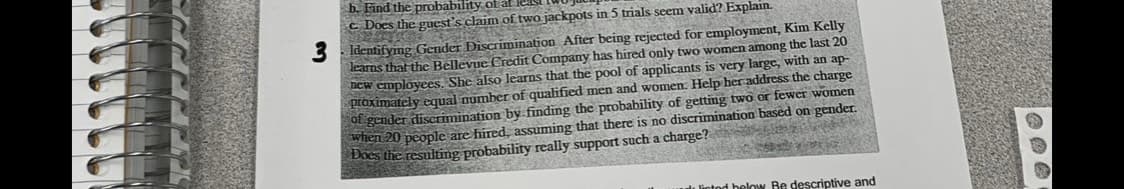 b. Find the probability of at
cDoes the guest's claim of two jackpots in 5 trials seem valid? Explain.
3 Identifying Gender Discrimination After being rejected for employment, Kim Kelly
learns that the Bellevue Credit Company has hired only two women among the last 20
new employees. She also learns that the pool of applicants is very large, with an ap-
proximately equal number of qualified men and women. Help her address the charge
of gender discrimination by finding the probability of getting two or fewer women
when 20 people are hired, assuming that there is no discrimination based on gender.
Does the resulting probability really support such a charge?
inted below Re descriptive and