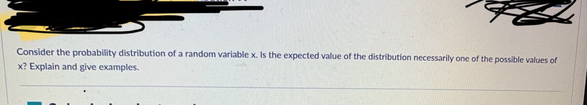 Consider the probability distribution of a random variable x. Is the expected value of the distribution necessarily one of the possible values of
x? Explain and give examples.