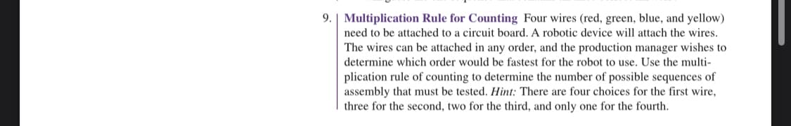 9. Multiplication Rule for Counting Four wires (red, green, blue, and yellow)
need to be attached to a circuit board. A robotic device will attach the wires.
The wires can be attached in any order, and the production manager wishes to
determine which order would be fastest for the robot to use. Use the multi-
plication rule of counting to determine the number of possible sequences of
assembly that must be tested. Hint: There are four choices for the first wire,
three for the second, two for the third, and only one for the fourth.