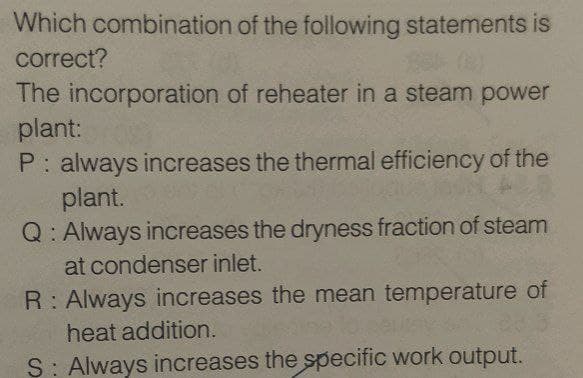 Which combination of the following statements is
correct?
The incorporation of reheater in a steam power
plant:
P: always increases the thermal efficiency of the
plant.
Q: Always increases the dryness fraction of steam
at condenser inlet.
R: Always increases the mean temperature of
heat addition.
S: Always increases the specific work output.
