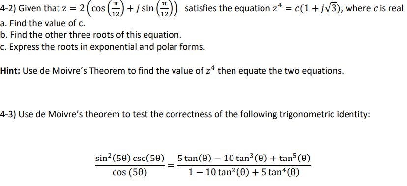 4-2) Given that z = 2(cos () + j sin () satisfies the equation z* = c(1+jv3), where c is real
a. Find the value of c.
b. Find the other three roots of this equation.
c. Express the roots in exponential and polar forms.
Hint: Use de Moivre's Theorem to find the value of z* then equate the two equations.
4-3) Use de Moivre's theorem to test the correctness of the following trigonometric identity:
sin?(50) csc(50) 5 tan(0) – 10 tan³ (0) + tan (0)
cos (50)
1– 10 tan? (0) + 5 tanª(0)
