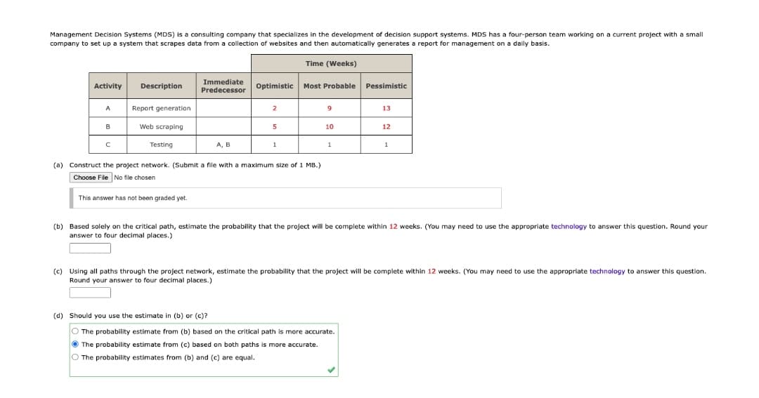 Management Decision Systems (MDS) is a consulting company that specializes in the development of decision support systems. MDS has a four-person team working on a current project with a small
company to set up a system that scrapes data from a collection of websites and then automatically generates a report for management on a daily basis.
Time (Weeks)
Immediate
Predecessor
Activity
Description
Optimistic
Most Probable
Pessimistic
Report generation
9
2
13
B
Web scraping
10
12
Testing
A, B
1
1
1
(a) Construct the project network. (Submit a file with a maximum size of 1 MB.)
Choose File No file chosen
This answer has not been graded yet.
(b) Based solely on the critical path, estimate the probability that the project will be complete within 12 weeks. (You may need to use the appropriate technology to answer this question. Round your
answer to four decimal places.)
(c) Using all paths through the project network, estimate the probability that the project will be complete within 12 weeks. (You may need to use the appropriate technology to answer this question.
Round your answer to four decimal places.)
(d) Should you use the estimate in (b) or (c)?
O The probability estimate from (b) based on the critical path is more accurate.
O The probability estimate from (c) based on both paths is more accurate.
O The probability estimates from (b) and (c) are equal.
