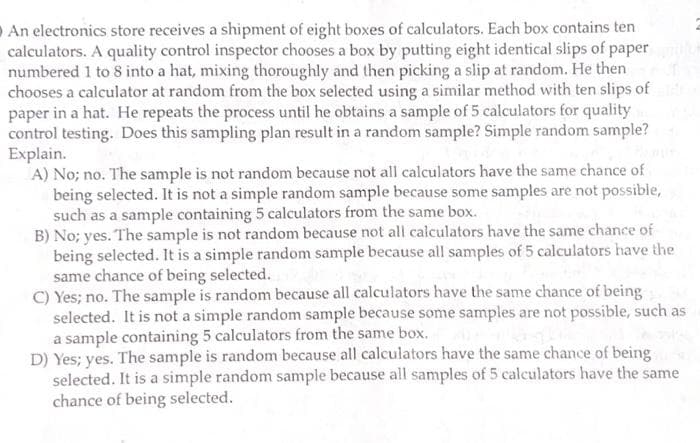 An electronics store receives a shipment of eight boxes of calculators. Each box contains ten
calculators. A quality control inspector chooses a box by putting eight identical slips of paper
numbered 1 to 8 into a hat, mixing thoroughly and then picking a slip at random. He then
chooses a calculator at random from the box selected using a similar method with ten slips of
paper in a hat. He repeats the process until he obtains a sample of 5 calculators for quality
control testing. Does this sampling plan result in a random sample? Simple random sample?
Explain.
A) No; no. The sample is not random because not all calculators have the same chance of
being selected. It is not a simple random sample because some samples are not possible,
such as a sample containing 5 calculators from the same box.
B) No; yes. The sample is not random because not all calculators have the same chance of
being selected. It is a simple random sample because all samples of 5 calculators have the
same chance of being selected.
C) Yes; no. The sample is random because all calculators have the same chance of being
selected. It is not a simple random sample because some samples are not possible, such as
a sample containing 5 calculators from the same box.
D) Yes; yes. The sample is random because all calculators have the same chance of being
selected. It is a simple random sample because all samples of 5 calculators have the same
chance of being selected.
