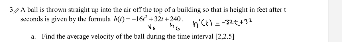 3 A ball is thrown straight up into the air off the top of a building so that is height in feet after t
seconds is given by the formula h(t)=-16t +32t +240.
ho
n'Ct) = -32t+32
Vo
a. Find the average velocity of the ball during the time interval [2,2.5]
