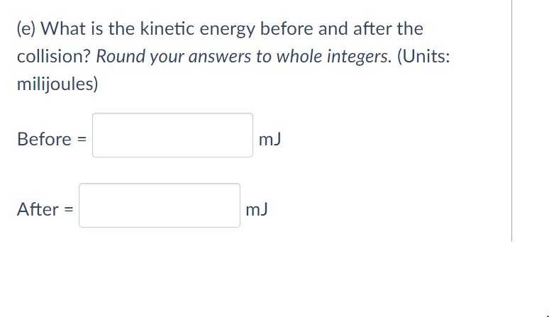 (e) What is the kinetic energy before and after the
collision? Round your answers to whole integers. (Units:
milijoules)
Before =
mJ
After =
mJ
