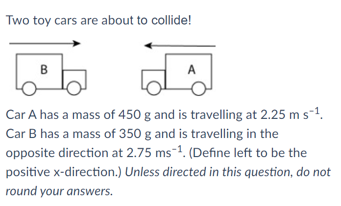 Two toy cars are about to collide!
B
A
Car A has a mass of 450 g and is travelling at 2.25 m s-1.
Car B has a mass of 350 g and is travelling in the
opposite direction at 2.75 ms-1. (Define left to be the
positive x-direction.) Unless directed in this question, do not
round your answers.
