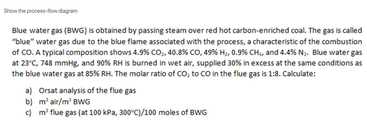 Show the process-flow diagram
Blue water gas (BWG) is obtained by passing steam over red hot carbon-enriched coal. The gas is called
"blue" water gas due to the blue flame associated with the process, a characteristic of the combustion
of CO. A typical composition shows 4.9% CO2, 40.8% CO, 49% H2, 0.9% CH4, and 4.4% N2. Blue water gas
at 23°C, 748 mmHg, and 90% RH is burned in wet air, supplied 30% in excess at the same conditions as
the blue water gas at 85% RH. The molar ratio of CO, to CO in the flue gas is 1:8. Calculate:
a) Orsat analysis of the flue gas
b) m' air/m BWG
c) m flue gas (at 100 kPa, 300°C)/100 moles of BWG
