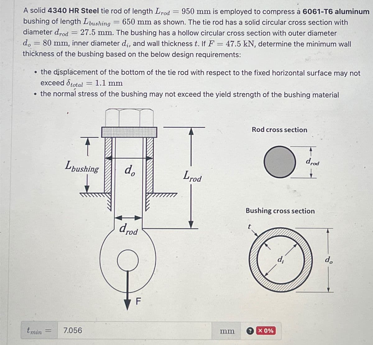 950 mm is employed to compress à 6061-T6 aluminum
650 mm as shown. The tie rod has a solid circular cross section with
A solid 4340 HR Steel tie rod of length Lrod
bushing of length Lbushing
diameter drod
do
-
=
=
27.5 mm. The bushing has a hollow circular cross section with outer diameter
80 mm, inner diameter di, and wall thickness t. If F = 47.5 kN, determine the minimum wall
thickness of the bushing based on the below design requirements:
⚫ the displacement of the bottom of the tie rod with respect to the fixed horizontal surface may not
exceed total = 1.1 mm
⚫ the normal stress of the bushing may not exceed the yield strength of the bushing material
tmin
Lbushing
do
Lrod
= 7.056
drod
F
Rod cross section
drod
Bushing cross section
mm
X 0%
do
di