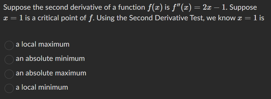 Suppose the second derivative of a function ƒ(x) is ƒ"(x) = 2x – 1. Suppose
x = 1 is a critical point of f. Using the Second Derivative Test, we know x = 1 is
a local maximum
an absolute minimum
an absolute maximum
a local minimum