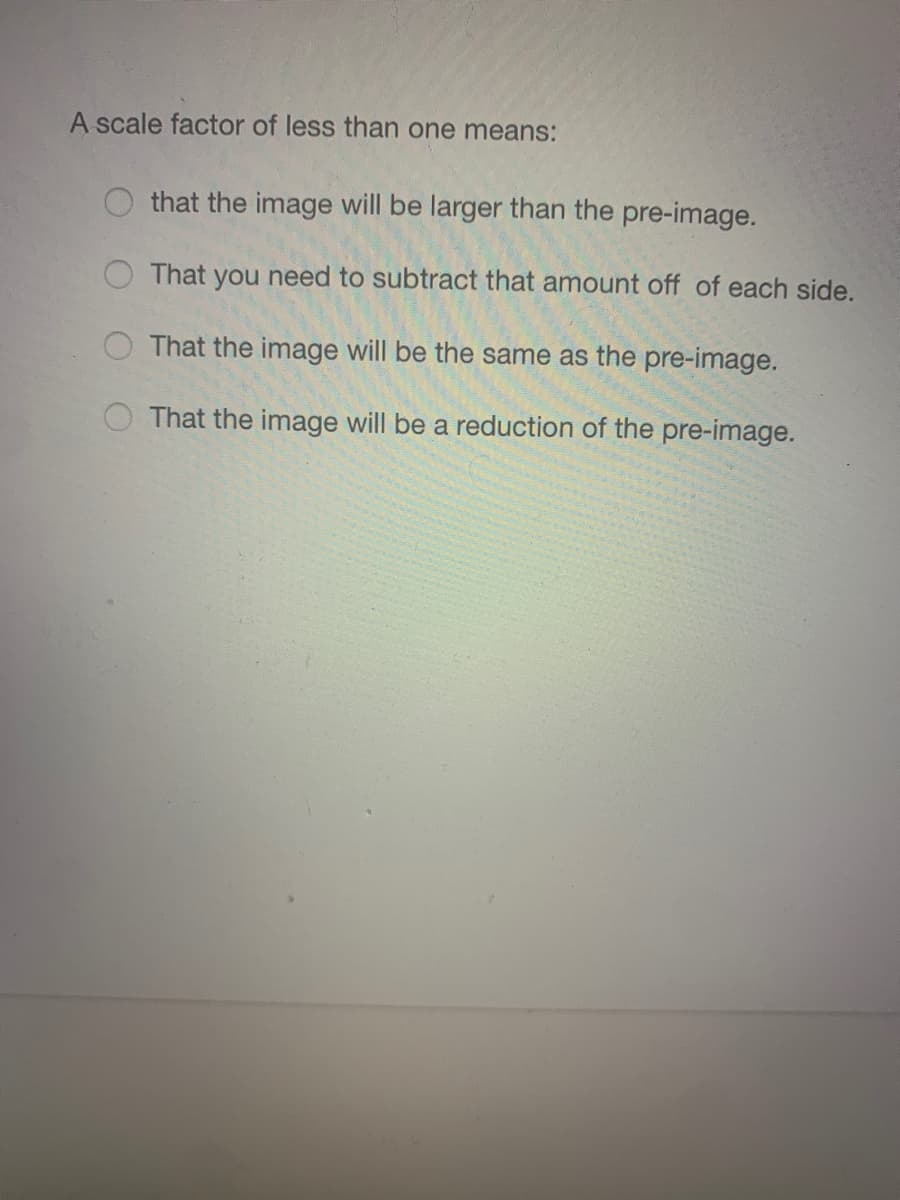 A scale factor of less than one means:
that the image will be larger than the pre-image.
That you need to subtract that amount off of each side.
That the image will be the same as the pre-image.
That the image will be a reduction of the pre-image.
