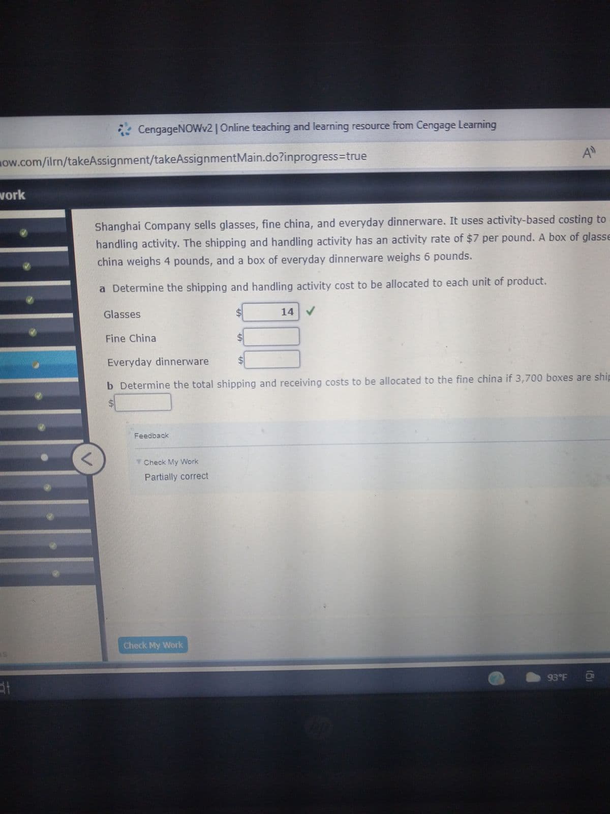 CengageNOWv2 | Online teaching and learning resource from Cengage Learning
40
Shanghai Company sells glasses, fine china, and everyday dinnerware. It uses activity-based costing to
handling activity. The shipping and handling activity has an activity rate of $7 per pound. A box of glasse
china weighs 4 pounds, and a box of everyday dinnerware weighs 6 pounds.
a Determine the shipping and handling activity cost to be allocated to each unit of product.
Glasses
$
14
✓
Fine China
Everyday dinnerware
b Determine the total shipping and receiving costs to be allocated to the fine china if 3,700 boxes are ship
$
Feedback
93°F
how.com/ilrn/takeAssignment/takeAssignmentMain.do?inprogress=true
work
at
V
Check My Work
Partially correct
Check My Work
19
(8)
