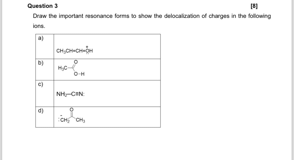 [8]
Draw the important resonance forms to show the delocalization of charges in the following
Question 3
ions.
a)
CH3CH=CH-OH
b)
○
H3C-
O-H
ร
NH2-C=N:
°
:CH2 CH3