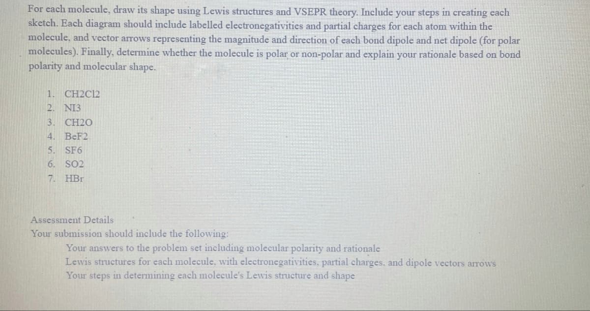 For each molecule, draw its shape using Lewis structures and VSEPR theory. Include your steps in creating each
sketch. Each diagram should include labelled electronegativities and partial charges for each atom within the
molecule, and vector arrows representing the magnitude and direction of each bond dipole and net dipole (for polar
molecules). Finally, determine whether the molecule is polar or non-polar and explain your rationale based on bond
polarity and molecular shape.
1.
CH2C12
2. NI3
3. CH20
4. BeF2
5.
SF6
6. SO2
7. HBr
Assessment Details
Your submission should include the following:
Your answers to the problem set including molecular polarity and rationale
Lewis structures for each molecule, with electronegativities, partial charges, and dipole vectors arrows
Your steps in determining each molecule's Lewis structure and shape