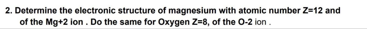 2. Determine the electronic structure of magnesium with atomic number Z=12 and
of the Mg+2 ion. Do the same for Oxygen Z=8, of the O-2 ion.