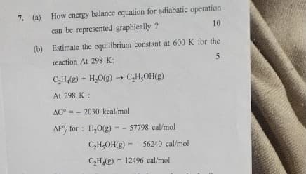 7. (a) How energy balance equation for adiabatic operation
can be represented graphically?
10
(b) Estimate the equilibrium constant at 600 K for the
reaction At 298 K:
CH(g) +H₂O(g) → C₂H₂OH(g)
At 298 K :
->
AG 2030 kcal/mol
AF for H₂O(g) - 57798 cal/mol
CH,OH(g) -56240 cal/mol
=
C₂H4(g) 12496 cal/mol
5