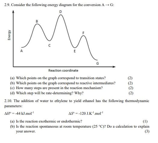 2.9. Consider the following energy diagram for the conversion A→G:
Energy
A
B
C
E
Reaction coordinate
(a) Which points on the graph correspond to transition states?
(b) Which points on the graph correspond to reactive intermediates?
(c) How many steps are present in the reaction mechanism?
(d) Which step will be rate-determining? Why?
ลลลล
2.10. The addition of water to ethylene to yield ethanol has the following thermodynamic
parameters:
AH = -44 kJ.mol-1
AS =-120 J.K'.mol"¹
(a) Is the reaction exothermic or endothermic?
(1)
your answer.
(b) Is the reaction spontaneous at room temperature (25 °C)? Do a calculation to explain
(3)