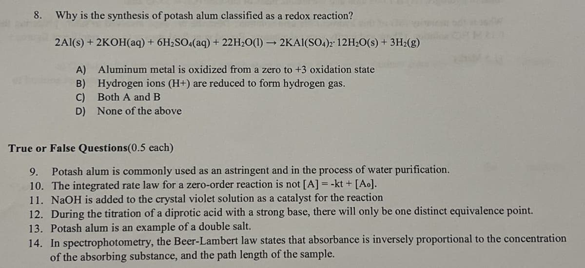 8.
Why is the synthesis of potash alum classified as a redox reaction?
2Al(s) + 2KOH(aq) + 6H2SO4(aq) + 22H2O(1)→ 2KAI(SO4)2 12H2O(s) + 3H2(g)
A) Aluminum metal is oxidized from a zero to +3 oxidation state
B)
Hydrogen ions (H+) are reduced to form hydrogen gas.
C)
Both A and B
D) None of the above
True or False Questions (0.5 each)
9.
Potash alum is commonly used as an astringent and in the process of water purification.
10. The integrated rate law for a zero-order reaction is not [A] = -kt + [Ao].
11. NaOH is added to the crystal violet solution as a catalyst for the reaction
12. During the titration of a diprotic acid with a strong base, there will only be one distinct equivalence point.
13. Potash alum is an example of a double salt.
14. In spectrophotometry, the Beer-Lambert law states that absorbance is inversely proportional to the concentration
of the absorbing substance, and the path length of the sample.