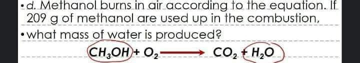 •d. Methanol burns in air according to the equation. If
209 g of methanol are used up in the combustion,
•what mass of water is produced?
CH,OH + O2-
Co2 H,O
