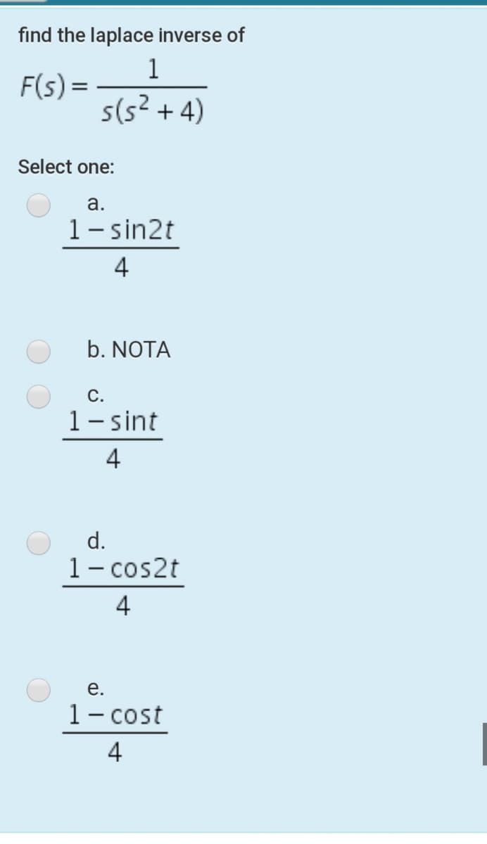 find the laplace inverse of
1
F(s) =
s(s² + 4)
Select one:
a.
1- sin2t
4
b. NOTA
С.
1– sint
4
d.
1- cos2t
4
е.
1- cost
4
