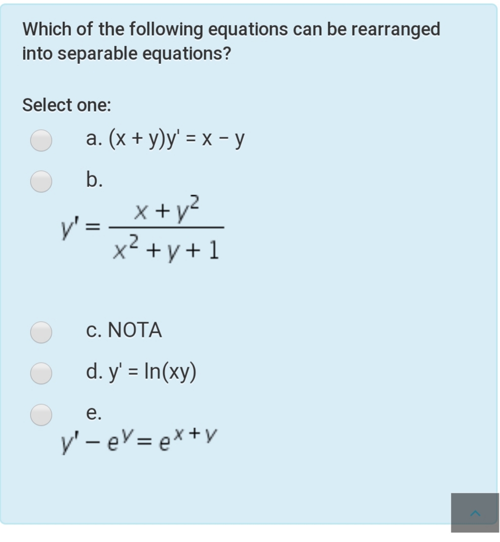 Which of the following equations can be rearranged
into separable equations?
Select one:
а. (х + у)у' %3D х - у
b.
x + y²
y'
,2
x<+y+1
c. NOTA
d. y' = In(xy)
е.
y' – eV = ex+y
%3|
