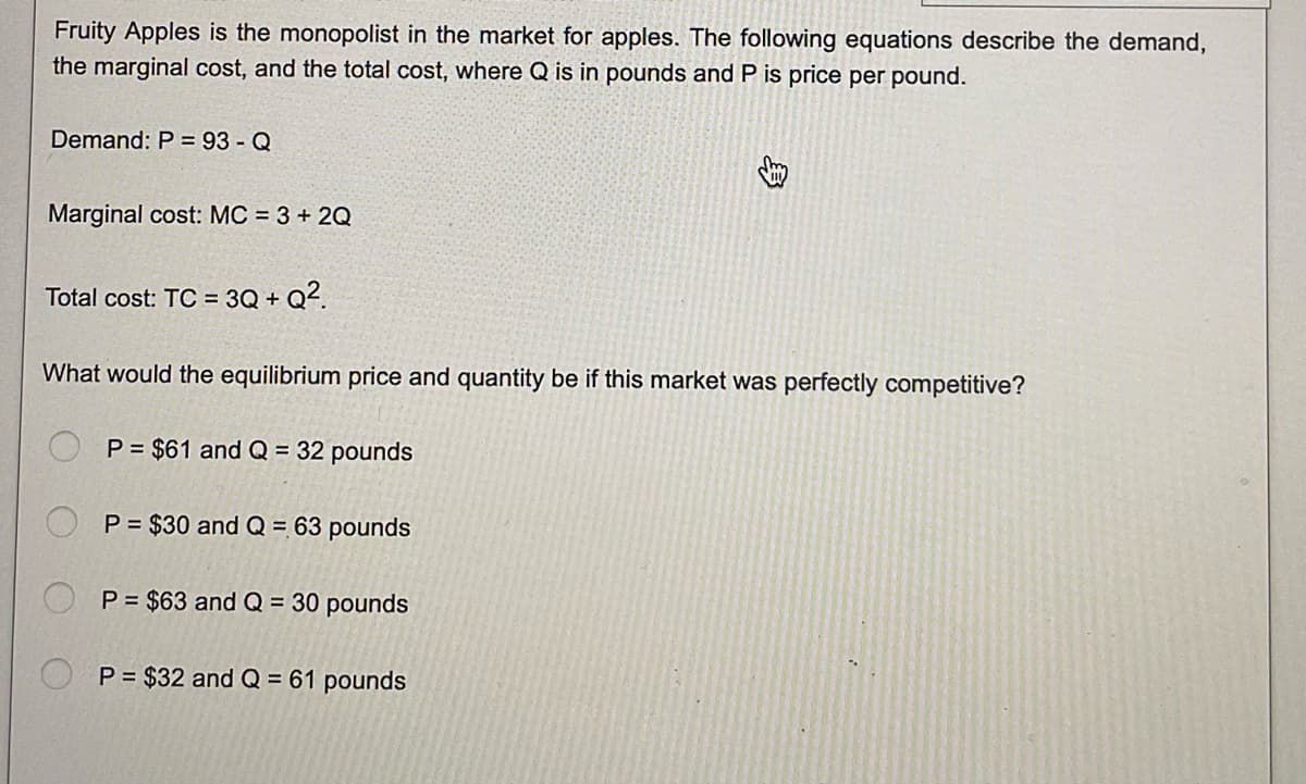Fruity Apples is the monopolist in the market for apples. The following equations describe the demand,
the marginal cost, and the total cost, where Q is in pounds and P is price per pound.
Demand: P = 93 - Q
Marginal cost: MC = 3 + 2Q
Total cost: TC = 3Q+Q².
What would the equilibrium price and quantity be if this market was perfectly competitive?
P = $61 and Q = 32 pounds
P = $30 and Q = 63 pounds
P = $63 and Q = 30 pounds
P = $32 and Q = 61 pounds