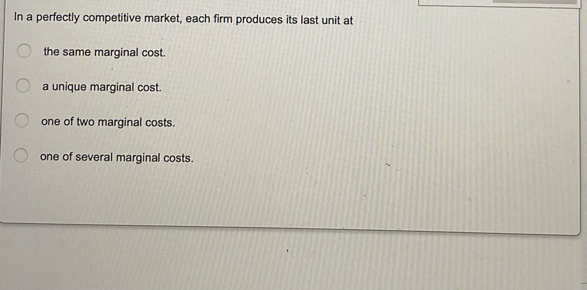 In a perfectly competitive market, each firm produces its last unit at
the same marginal cost.
a unique marginal cost.
one of two marginal costs.
one of several marginal costs.
O