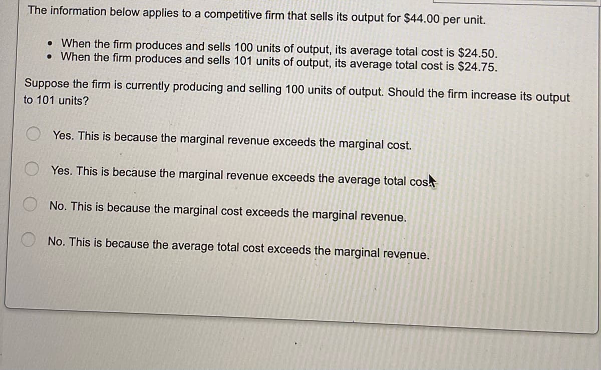 The information below applies to a competitive firm that sells its output for $44.00 per unit.
. When the firm produces and sells 100 units of output, its average total cost is $24.50.
. When the firm produces and sells 101 units of output, its average total cost is $24.75.
Suppose the firm is currently producing and selling 100 units of output. Should the firm increase its output
to 101 units?
Yes. This is because the marginal revenue exceeds the marginal cost.
Yes. This is because the marginal revenue exceeds the average total cos
No. This is because the marginal cost exceeds the marginal revenue.
No. This is because the average total cost exceeds the marginal revenue.