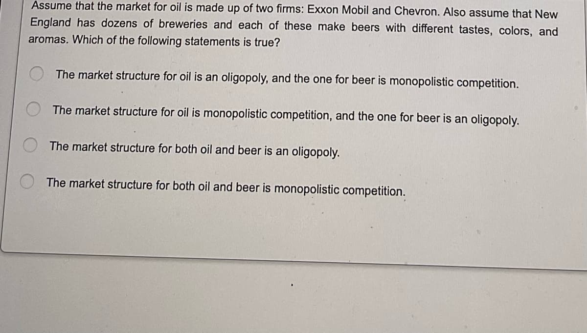 Assume that the market for oil is made up of two firms: Exxon Mobil and Chevron. Also assume that New
England has dozens of breweries and each of these make beers with different tastes, colors, and
aromas. Which of the following statements is true?
The market structure for oil is an oligopoly, and the one for beer is monopolistic competition.
The market structure for oil is monopolistic competition, and the one for beer is an oligopoly.
The market structure for both oil and beer is an oligopoly.
The market structure for both oil and beer is monopolistic competition.