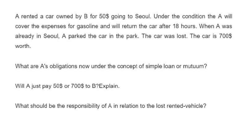 A rented a car owned by B for 50$ going to Seoul. Under the condition the A will
cover the expenses for gasoline and will return the car after 18 hours. When A was
already in Seoul, A parked the car in the park. The car was lost. The car is 700$
worth.
What are A's obligations now under the concept of simple loan or mutuum?
Will A just pay 50$ or 700$ to B?Explain.
What should be the responsibility of A in relation to the lost rented-vehicle?
