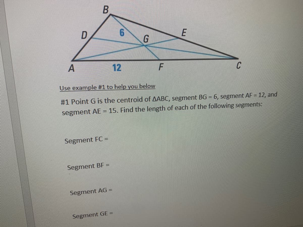 12
C
Use example #1 to help you below
#1 Point G is the centroid of AABC, segment BG = 6, segment AF = 12, and
segment AE = 15. Find the length of each of the following segments:
Segment FC =
Segment BF =
Segment AG =
Segment GE =
