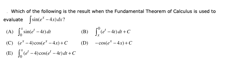 Which of the following is the result when the Fundamental Theorem of Calculus is used to
evaluate (sin(e* – 4x) dx?
(A) sin(e' – 41) dt
(B) ["(e' - 4t) dt +C
(C) (e* – 4) cos(e* – 4x)+C
(D) -cos(e* -4.x)+C
(E) (e' – 4)cos(e' – 4t) dt +C
