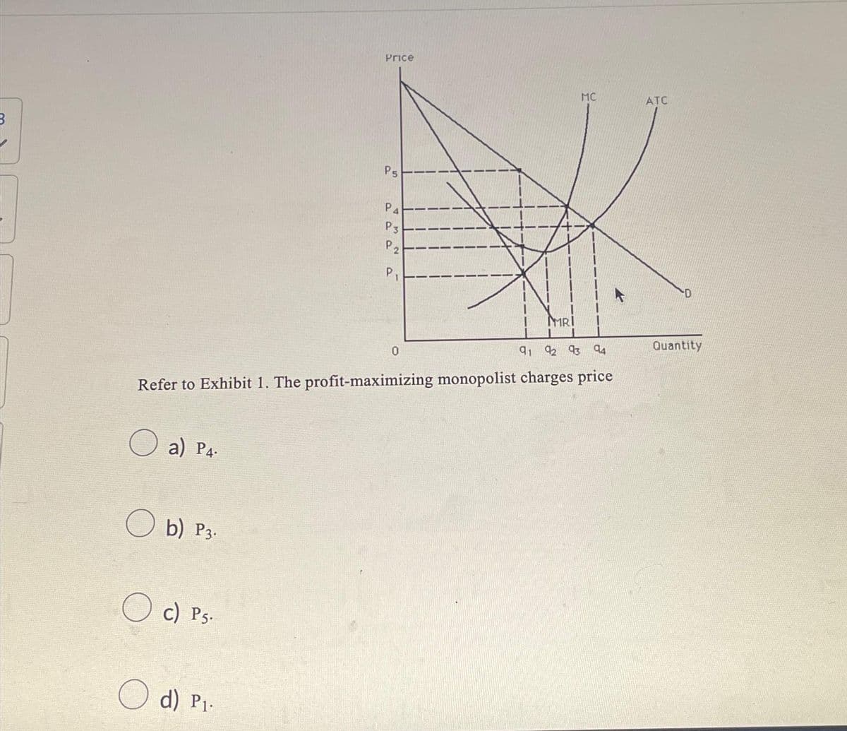 a) P4.
b) P3.
c) Ps.
Price
d) P₁.
Ps
Р4
P Pa
P3
M S
19
91 92 93 94
Refer to Exhibit 1. The profit-maximizing monopolist charges price
0
MRI
MC
ATC
-D
Quantity