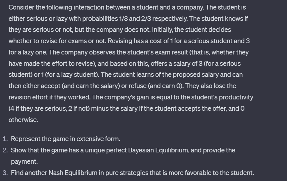 Consider the following interaction between a student and a company. The student is
either serious or lazy with probabilities 1/3 and 2/3 respectively. The student knows if
they are serious or not, but the company does not. Initially, the student decides
whether to revise for exams or not. Revising has a cost of 1 for a serious student and 3
for a lazy one. The company observes the student's exam result (that is, whether they
have made the effort to revise), and based on this, offers a salary of 3 (for a serious
student) or 1 (for a lazy student). The student learns of the proposed salary and can
then either accept (and earn the salary) or refuse (and earn O). They also lose the
revision effort if they worked. The company's gain is equal to the student's productivity
(4 if they are serious, 2 if not) minus the salary if the student accepts the offer, and O
otherwise.
1. Represent the game in extensive form.
2. Show that the game has a unique perfect Bayesian Equilibrium, and provide the
payment.
3. Find another Nash Equilibrium in pure strategies that is more favorable to the student.