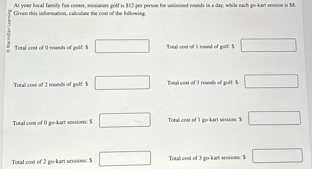 Macmillan Learning
At your local family fun center, miniature golf is $12 per person for unlimited rounds in a day, while each go-kart session is $8.
Given this information, calculate the cost of the following.
Total cost of 0 rounds of golf: $
Total cost of 2 rounds of golf: $
Total cost of 0 go-kart sessions: $
Total cost of 2 go-kart sessions: $
11
Total cost of 1 round of golf: $
Total cost of 3 rounds of golf: $
Total cost of 1 go-kart session: $
#00
Total cost of 3 go-kart sessions: $