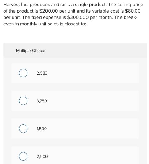 Harvest Inc. produces and sells a single product. The selling price
of the product is $200.00 per unit and its variable cost is $80.00
per unit. The fixed expense is $300,000 per month. The break-
even in monthly unit sales is closest to:
Multiple Choice
2,583
3,750
1,500
2,500
