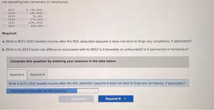 net operating loss carryovers or carrybacks).
$ (90,000)
(40,000)
70,000
170,000
(235,000)
320,000.
2017
2018
2019
2020
2021
2022
Required:
a. What is B12's 2022 taxable income after the NOL deduction (assume it does not elect to forgo any carrybacks, if applicable)?
b. What is its 2022 book-tax difference associated with its NOL? Is it favorable or unfavorable? Is it permanent or temporary?
Complete this question by entering your answers in the tabs below.
Required B
Required A
What is B12's 2022 taxable income after the NOL deduction (assume it does not elect to forgo any carrybacks, if applicable)?
2022 taxable income after the NOL deduction
<Required A
Required B >