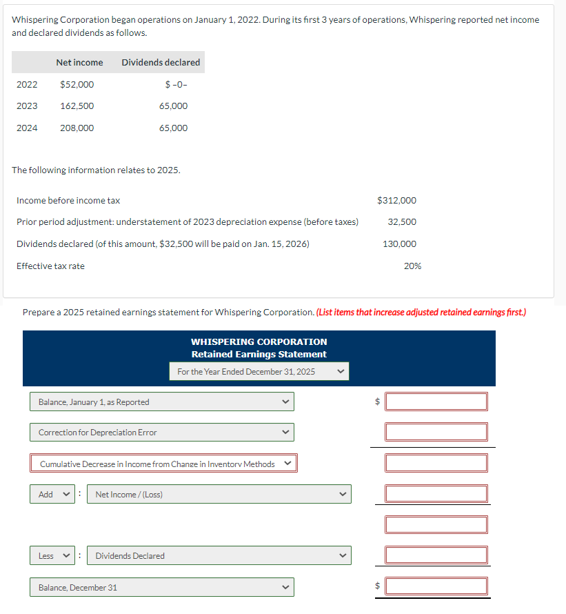 Whispering Corporation began operations on January 1, 2022. During its first 3 years of operations, Whispering reported net income
and declared dividends as follows.
2022
2023
Net income
$52,000
2024 208,000
162,500
The following information relates to 2025.
Dividends declared
$-0-
65,000
Income before income tax
Prior period adjustment: understatement of 2023 depreciation expense (before taxes)
Dividends declared (of this amount, $32,500 will be paid on Jan. 15, 2026)
Effective tax rate
Add
Balance, January 1, as Reported
Less
Correction for Depreciation Error
65,000
Prepare a 2025 retained earnings statement for Whispering Corporation. (List items that increase adjusted retained earnings first.)
Cumulative Decrease in Income from Change in Inventory Methods
Net Income /(Loss)
Balance, December 31
Dividends Declared
WHISPERING CORPORATION
Retained Earnings Statement
For the Year Ended December 31, 2025
$312,000
32,500
69
69
130,000
$
20%