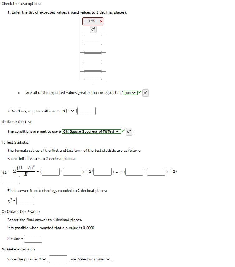 Check the assumptions:
1. Enter the list of expected values (round values to 2 decimal places):
0.29 x
Are all of the expected values greater than or equal to 5? yes v
2. No N is given, we will assume N
N: Name the test
The conditions are met to use a Chi-Square Goodness-of-Fit Test v
T: Test Statistic
The formula set up of the first and last term of the test statistic are as follows:
Round initial values to 2 decimal places:
(0 - E)?
X2
Σ.
E
Final answer from technology rounded to 2 decimal places:
0: Obtain the P-value
Report the final answer to 4 decimal places.
It is possible when rounded that a p-value is 0.0000
P-value =
M: Make a decision
Since the p-value
we Select an answer
