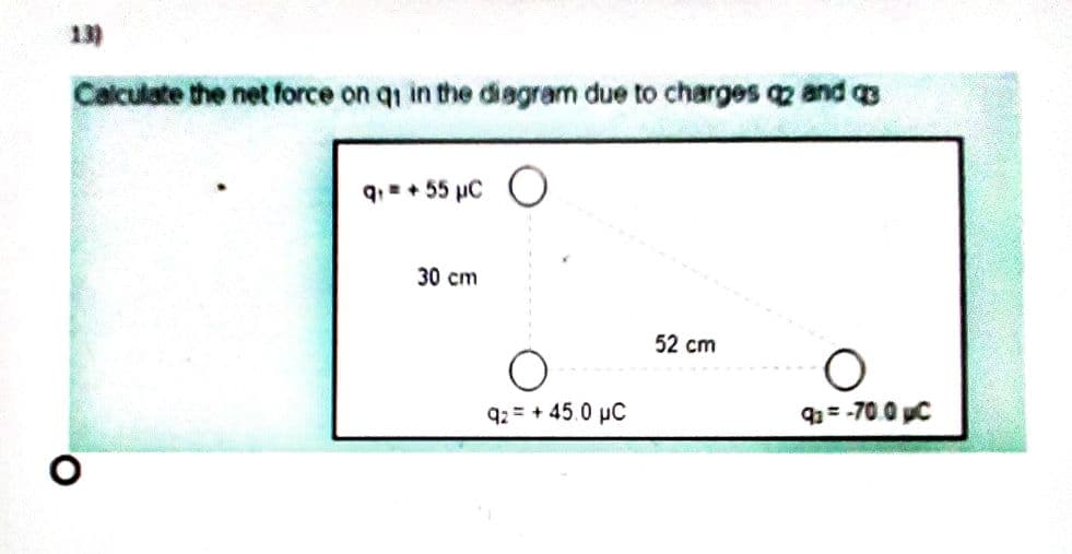 13)
Calculate the net force on qi in the disgram due to charges 2 and 3
q.= + 55 µC O
30 cm
52 cm
92 = + 45.0 µC
93 = -70. 0 C
