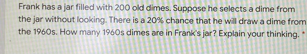 Frank has a jar filled with 200 old dimes. Suppose he selects a dime from
the jar without looking. There is a 20% chance that he will draw a dime from
the 1960s. How many 1960s dimes are in Frank's jar? Explain your thinking.
